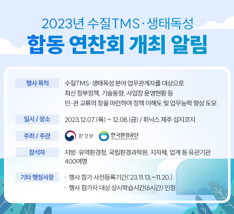 제목 : 2023년 수질TMS․생태독성 합동 연찬회 개최 알림 내용 □ 행사 목적 ◦ 수질TMS․생태독성 분야 업무관계자를 대상으로 최신 정부정책, 기술동향, 사업장 운영현황 등 민․관 교류의 장을 마련하여 정책 이해도 및 업무능력 향상 도모 □ 행사 개요 ◦ (일시/장소) 2023.12.07.(목) ~ 12.08.(금) / 휘닉스 제주 섭지코지 ◦ (주최/주관) 환경부 / 한국환경공단 ◦ (참 석 자) 지방·유역환경청, 국립환경과학원, 지자체, 업계 등 유관기관 400여명 □ 기타 행정사항 ◦ 행사 참가 사전등록기간(’23.11.13.~11.20.) ◦ 행사 참가자 대상 상시학습시간(6시간) 인정